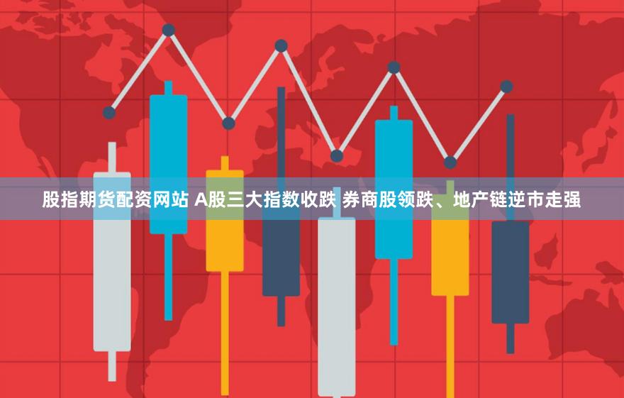 股指期货配资网站 A股三大指数收跌 券商股领跌、地产链逆市走强