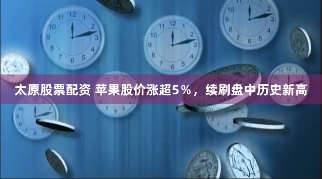 太原股票配资 苹果股价涨超5％，续刷盘中历史新高