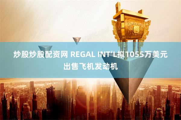 炒股炒股配资网 REGAL INT‘L拟1055万美元出售飞机发动机