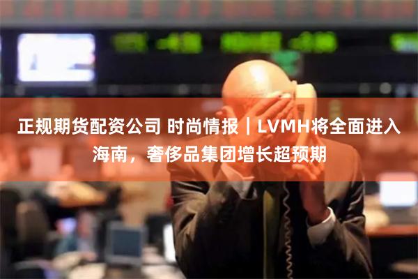 正规期货配资公司 时尚情报｜LVMH将全面进入海南，奢侈品集团增长超预期