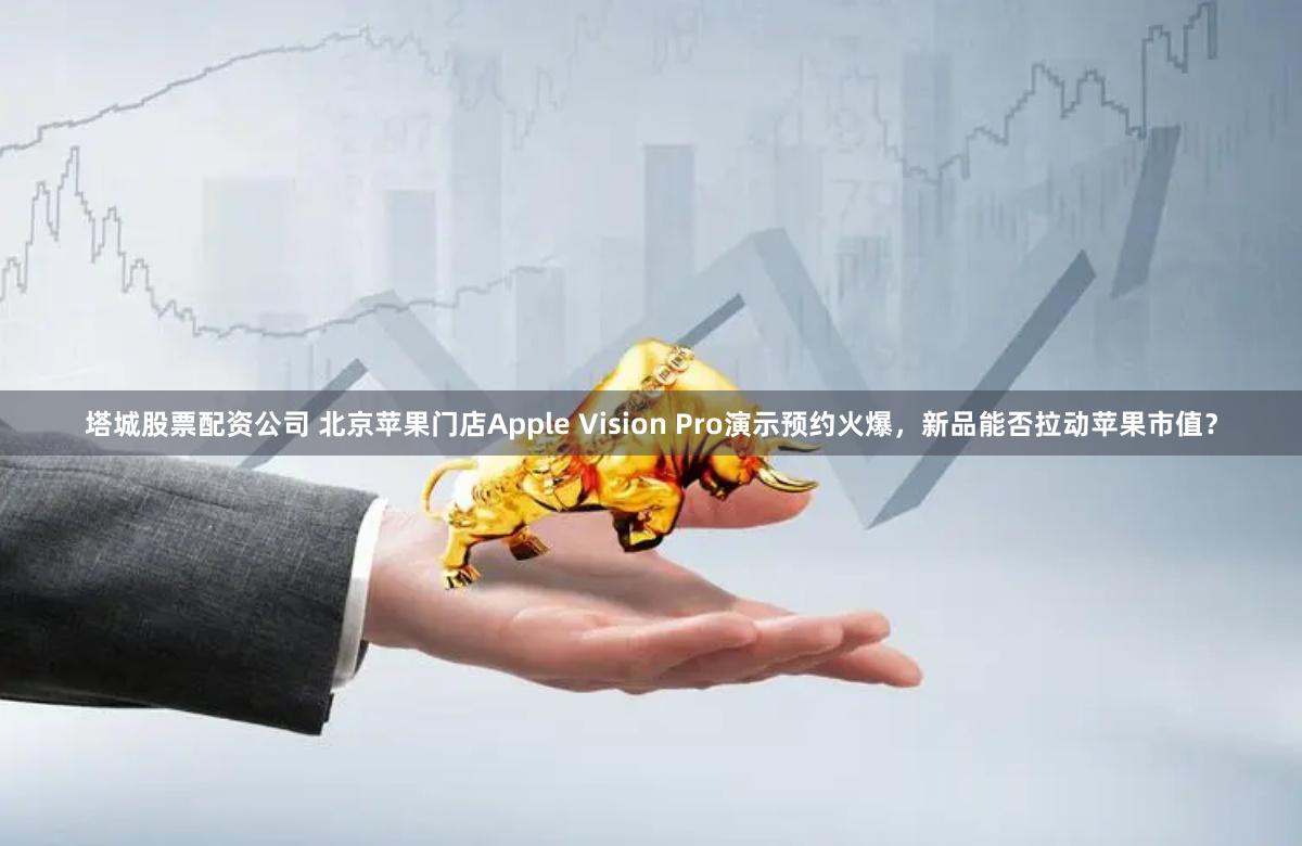 塔城股票配资公司 北京苹果门店Apple Vision Pro演示预约火爆，新品能否拉动苹果市值？